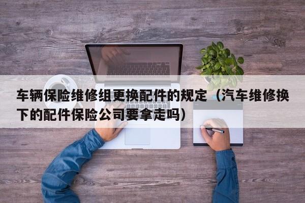 车辆保险维修组更换配件的规定（汽车维修换下的配件保险公司要拿走吗）