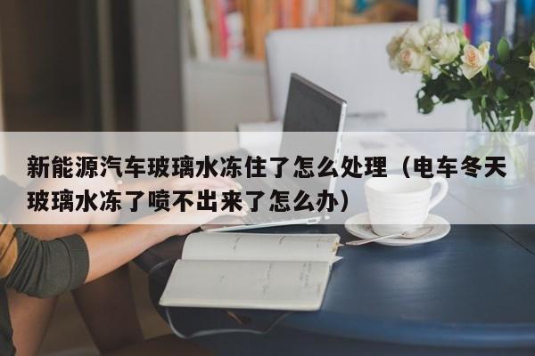 新能源汽车玻璃水冻住了怎么处理（电车冬天玻璃水冻了喷不出来了怎么办）