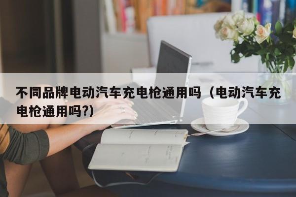 不同品牌电动汽车充电枪通用吗（电动汽车充电枪通用吗?）