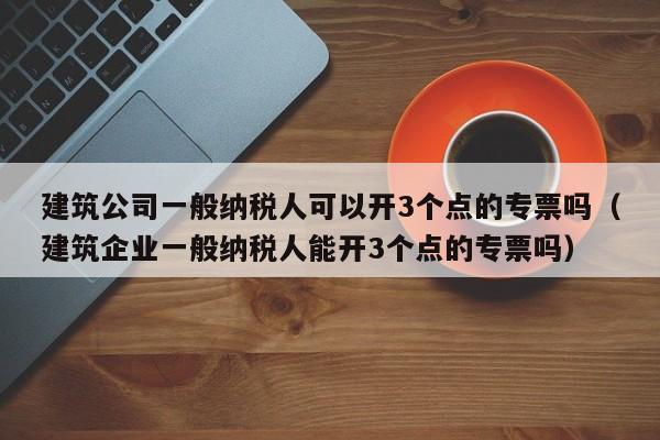 建筑公司一般纳税人可以开3个点的专票吗（建筑企业一般纳税人能开3个点的专票吗）