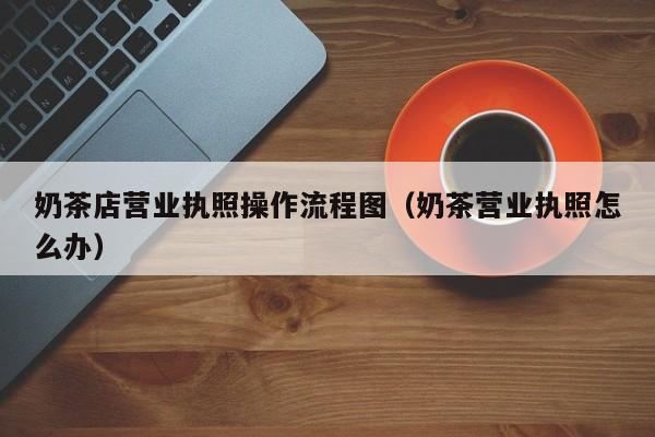 奶茶店营业执照操作流程图（奶茶营业执照怎么办）