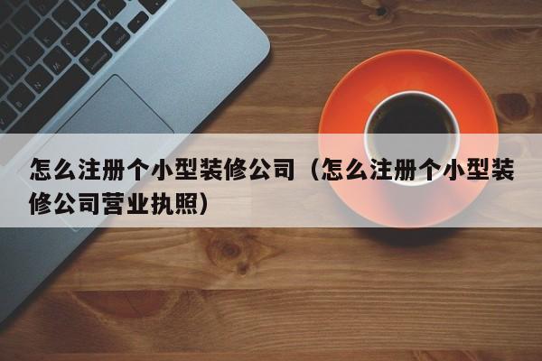 怎么注册个小型装修公司（怎么注册个小型装修公司营业执照）