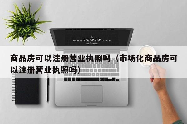 商品房可以注册营业执照吗（市场化商品房可以注册营业执照吗）