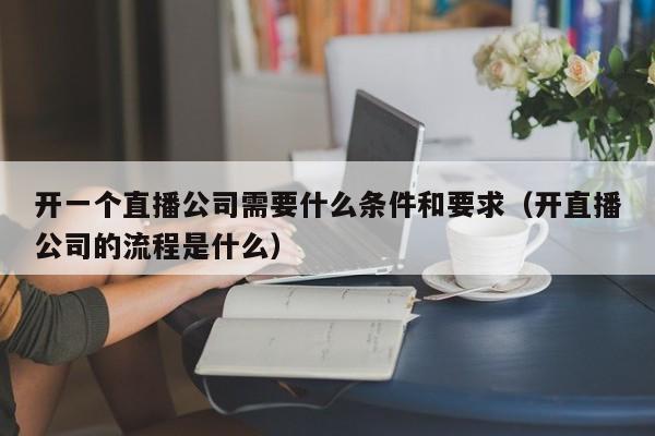 开一个直播公司需要什么条件和要求（开直播公司的流程是什么）