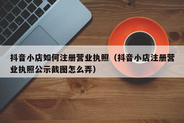 抖音小店如何注册营业执照（抖音小店注册营业执照公示截图怎么弄）