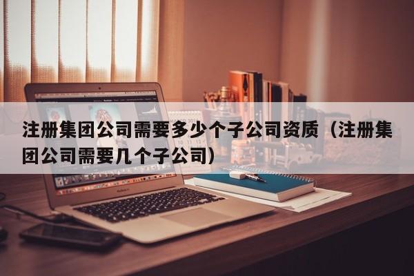 注册集团公司需要多少个子公司资质（注册集团公司需要几个子公司）