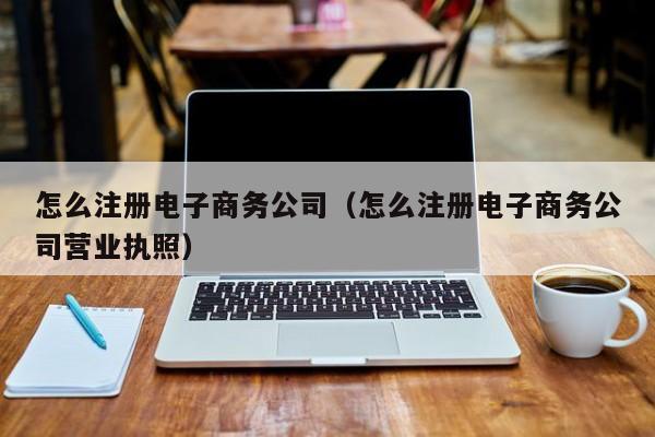 怎么注册电子商务公司（怎么注册电子商务公司营业执照）