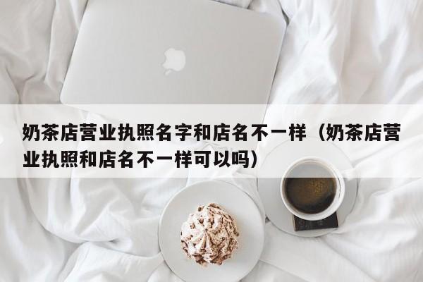 奶茶店营业执照名字和店名不一样（奶茶店营业执照和店名不一样可以吗）