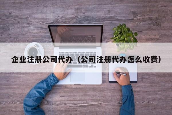 企业注册公司代办（公司注册代办怎么收费）