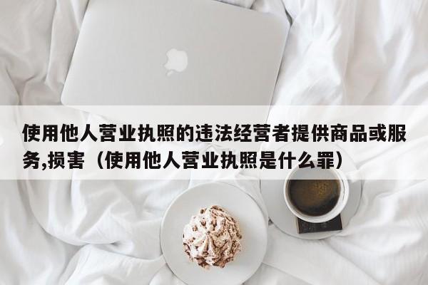 使用他人营业执照的违法经营者提供商品或服务,损害（使用他人营业执照是什么罪）