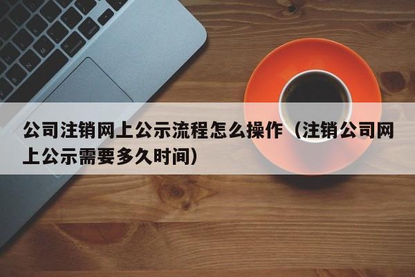 公司注销网上公示流程怎么操作（注销公司网上公示需要多久时间）