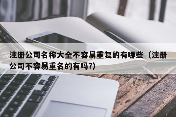 注册公司名称大全不容易重复的有哪些（注册公司不容易重名的有吗?）