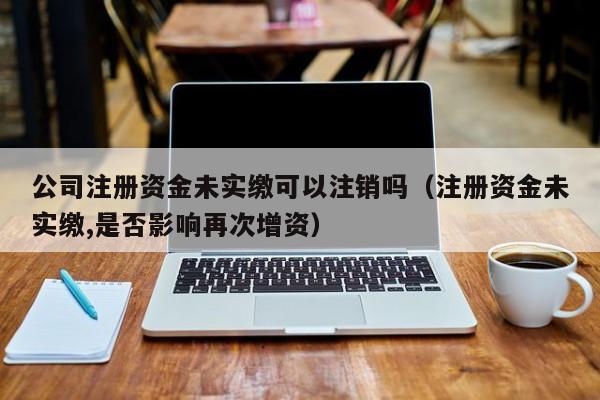 公司注册资金未实缴可以注销吗（注册资金未实缴,是否影响再次增资）