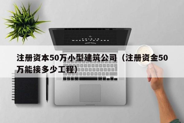 注册资本50万小型建筑公司（注册资金50万能接多少工程）