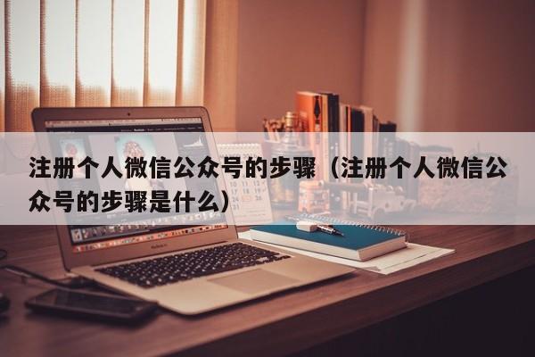 注册个人微信公众号的步骤（注册个人微信公众号的步骤是什么）