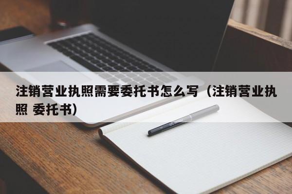 注销营业执照需要委托书怎么写（注销营业执照 委托书）