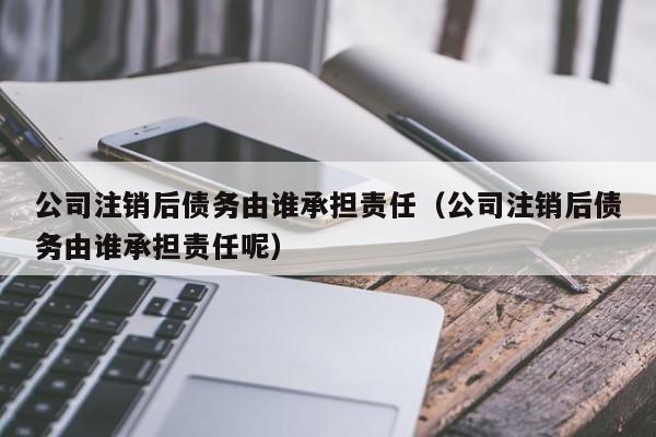 公司注销后债务由谁承担责任（公司注销后债务由谁承担责任呢）