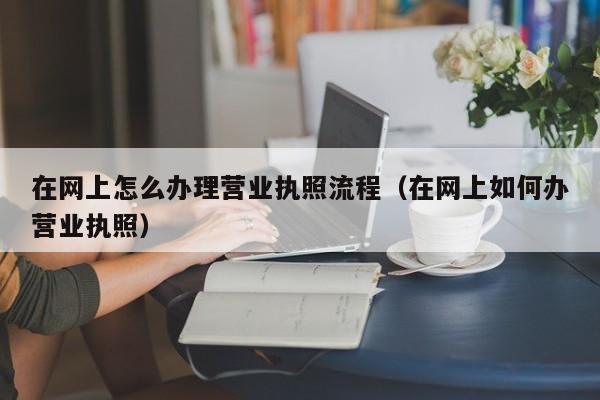 在网上怎么办理营业执照流程（在网上如何办营业执照）