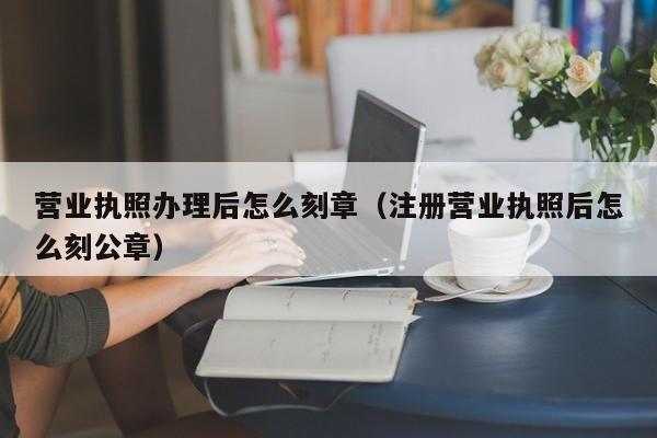 营业执照办理后怎么刻章（注册营业执照后怎么刻公章）