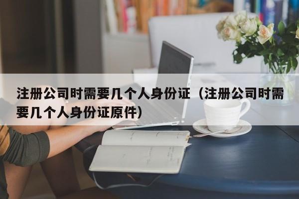 注册公司时需要几个人身份证（注册公司时需要几个人身份证原件）