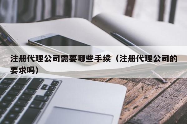 注册代理公司需要哪些手续（注册代理公司的要求吗）