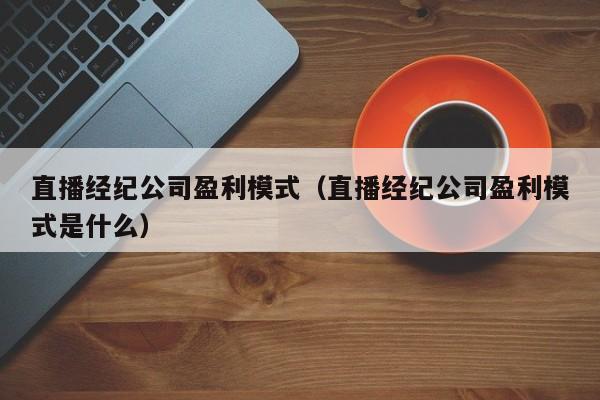 直播经纪公司盈利模式（直播经纪公司盈利模式是什么）