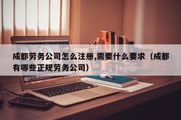 成都劳务公司怎么注册,需要什么要求（成都有哪些正规劳务公司）