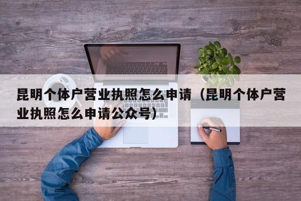 昆明个体户营业执照怎么申请（昆明个体户营业执照怎么申请公众号）