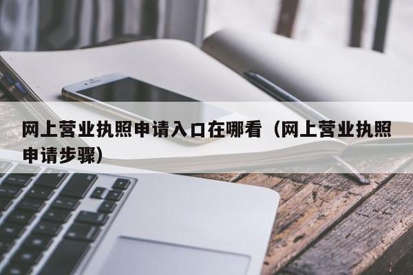 网上营业执照申请入口在哪看（网上营业执照申请步骤）