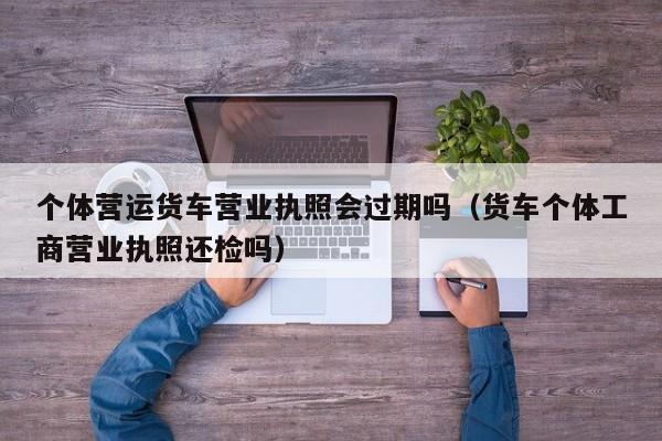 个体营运货车营业执照会过期吗（货车个体工商营业执照还检吗）