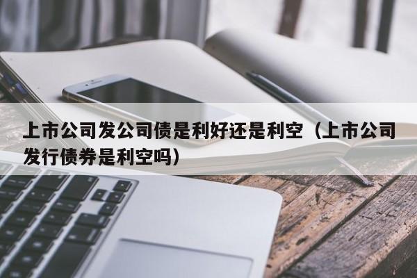 上市公司发公司债是利好还是利空（上市公司发行债券是利空吗）